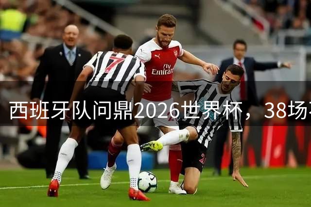 西班牙队问鼎2026世界杯，38场不败刷新足坛历史